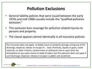 Pollution Exclusions
• General liability policies that were issued between the early
1970s and mid-1980s usually include the “qualified pollution
exclusion.”
• This exclusion bars coverage for pollution related injuries to
persons and property.

• The clause appears almost identically in all insurance policies.
This insurance does not apply…to bodily injury or property damage arising out of the
discharge, dispersal, release or escape of ... toxic chemicals, liquids or gases, waste
materials, or other irritants, contaminants or pollutants into or upon land, the
atmosphere or any water course or body of water; but this exclusion does not apply if
such discharge, dispersal, release or escape is sudden and accidental.

 