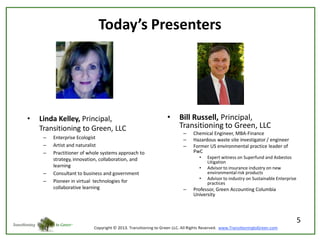 Today’s Presenters

•

Linda Kelley, Principal,
Transitioning to Green, LLC
–
–
–

–
–

Enterprise Ecologist
Artist and naturalist
Practitioner of whole systems approach to
strategy, innovation, collaboration, and
learning
Consultant to business and government
Pioneer in virtual technologies for
collaborative learning

•

Bill Russell, Principal,
Transitioning to Green, LLC
–
–
–

Chemical Engineer, MBA-Finance
Hazardous waste site investigator / engineer
Former US environmental practice leader of
PwC
•
•
•

–

Expert witness on Superfund and Asbestos
Litigation
Advisor to insurance industry on new
environmental risk products
Advisor to industry on Sustainable Enterprise
practices

Professor, Green Accounting Columbia
University

5

 