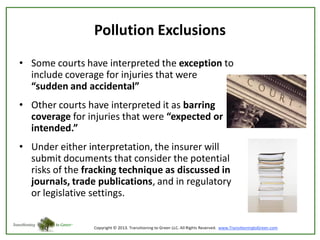 Pollution Exclusions
• Some courts have interpreted the exception to
include coverage for injuries that were
“sudden and accidental”

• Other courts have interpreted it as barring
coverage for injuries that were “expected or
intended.”
• Under either interpretation, the insurer will
submit documents that consider the potential
risks of the fracking technique as discussed in
journals, trade publications, and in regulatory
or legislative settings.

 
