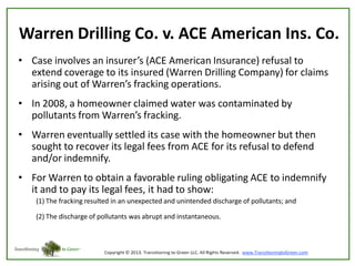 Warren Drilling Co. v. ACE American Ins. Co.
• Case involves an insurer’s (ACE American Insurance) refusal to
extend coverage to its insured (Warren Drilling Company) for claims
arising out of Warren’s fracking operations.
• In 2008, a homeowner claimed water was contaminated by
pollutants from Warren’s fracking.
• Warren eventually settled its case with the homeowner but then
sought to recover its legal fees from ACE for its refusal to defend
and/or indemnify.
• For Warren to obtain a favorable ruling obligating ACE to indemnify
it and to pay its legal fees, it had to show:
(1) The fracking resulted in an unexpected and unintended discharge of pollutants; and
(2) The discharge of pollutants was abrupt and instantaneous.

 