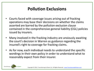 Pollution Exclusions
• Courts faced with coverage issues arising out of fracking
operations may base their decisions on whether the claims
asserted are barred by the pollution exclusion clause
contained in the comprehensive general liability (CGL) policies
issued by insurers.

• Many involved in the fracking industry are anxiously awaiting
the court’s decision in Warren as guidance regarding the
insured’s right to coverage for fracking claims.
• As for now, each individual needs to understand the specific
wordings in their own policy in order to understand what to
reasonably expect from their insurer.

 