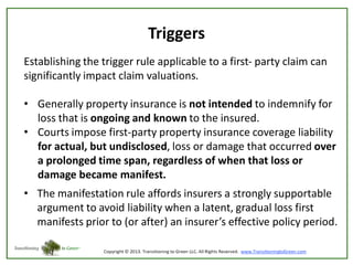 Triggers
Establishing the trigger rule applicable to a first- party claim can
significantly impact claim valuations.
• Generally property insurance is not intended to indemnify for
loss that is ongoing and known to the insured.
• Courts impose first-party property insurance coverage liability
for actual, but undisclosed, loss or damage that occurred over
a prolonged time span, regardless of when that loss or
damage became manifest.

• The manifestation rule affords insurers a strongly supportable
argument to avoid liability when a latent, gradual loss first
manifests prior to (or after) an insurer’s effective policy period.

 