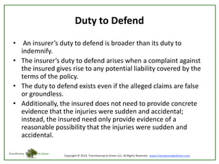 Duty to Defend
• An insurer’s duty to defend is broader than its duty to
indemnify.
• The insurer’s duty to defend arises when a complaint against
the insured gives rise to any potential liability covered by the
terms of the policy.
• The duty to defend exists even if the alleged claims are false
or groundless.
• Additionally, the insured does not need to provide concrete
evidence that the injuries were sudden and accidental;
instead, the insured need only provide evidence of a
reasonable possibility that the injuries were sudden and
accidental.

 