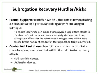 Subrogation Recovery Hurdles/Risks
• Factual Support: Plaintiffs have an uphill battle demonstrating
a nexus between a particular drilling activity and alleged
damages.
– If a carrier indemnifies an insured for a covered loss, it then stands in
the shoes of the insured and must eventually demonstrate in any
subrogation effort that the reimbursed damages were proximately
caused by the negligent conduct of the subrogation targets identified.

• Contractual Limitations: Possibility exists contract contains
risk allocation provisions that will limit or eliminate recovery
efforts.
– Hold harmless clauses.
– Arbitration clauses.

 