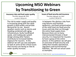 Upcoming MSO Webinars
by Transitioning to Green
Insurance risks and fresh water quality

Issues of food security and insurance

Thursday, January 30, 2014
11:50 to 1:30 pm ET

Thursday, February 13, 2014
11:50 to 1:30 pm ET

The risk to water supply and quality
is increasing along with the rapid
growth in both public and private
demand for its use. Severe
weather events such as storms and
flooding combined with aging
infrastructure, faulty handling of
waste, and inadequate system
design among other factors
contribute to increased liability
exposure for insurers. In this
webinar we will use case examples
to look at some of the critical issues
that insurers are facing as risks to
water quality increase.

In between the obvious risks from
crop failures and livestock
epidemics, and food contamination
at the retail level are food security
issues and risks that run through
the entire food supply chain.
Because there are so many
interconnected threads in food
security, it is important for insurers
to have a grasp of the entire
picture. In this webinar we will give
an overview of food security and
safety that includes operational,
regulatory and environmental
liabilities. We will use actual cases
as examples.

 