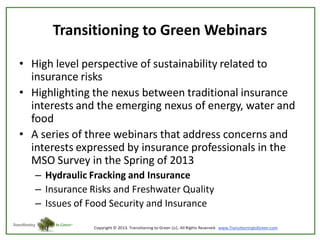 Transitioning to Green Webinars
• High level perspective of sustainability related to
insurance risks
• Highlighting the nexus between traditional insurance
interests and the emerging nexus of energy, water and
food
• A series of three webinars that address concerns and
interests expressed by insurance professionals in the
MSO Survey in the Spring of 2013
– Hydraulic Fracking and Insurance
– Insurance Risks and Freshwater Quality
– Issues of Food Security and Insurance

 