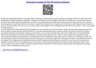 Hydraulic Fracking In The Oil And Gas Industry
Introduction and Background In the oil and gas industry, fracking is a major current issue that engineers are dealing with for the current state of the
United states. Hydraulic fracking, or "fracking" is the process of drilling a well to the depth in the earth where shale rock is located. Once the drill
bit reaches this specific depth, the drilling alters its path to a horizontal track into the shale rock in order to span the entire reservoir. Next, fracking
fluid, consisting of sand, liquid chemicals, and water, is injected into the shale rock at a high pressure, which cause small cracks, known as fissures, in
the rock. This action allows oil and natural gas to freely escape into the pipeline. The oil and gas mixture then flows to the surface ... Show more content
on Helpwriting.net ...
Also the disposal of the fracking fluid should be regulated in a non–harmful way to the environment. Along with many other engineering activities,
there are ignorant people that rally against fracking due to the little information they know and their refusal to research the topic before making
accusations.Conclusion In conclusion, Fracking is an innovative way to extract oil and gas from shale rock. It differs from conventional drilling
from the fact that deeper wells and horizontal drilling are utilized in order to produce more. There are many benefits that accompany fracking,
such as increased employment and decreased cost of importation for the US because of their large reserves of shale rock. Fracking does come with
some drawbacks, such as environmental issues and fresh water reserves. With future regulations of fracking, the negative environmental effects can
be mitigated. Also, additional water purification systems should be implemented at fracking sites in order for excess water to be reused and not
disposed. Currently, OPEC has lowered the price to $54 per barrel, which limits fracking because the breakeven price per barrel is $64 ("A key
investor's guide to the crude oil market"). When the price per barrel exceeds $64, US will become an exporter rather than importing form outside
countries. This will ultimately increase the US
... Get more on HelpWriting.net ...
 