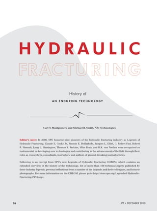 HYDRAULIC
History of
AN ENDURING TECHNOLOGY

Carl T. Montgomery and Michael B. Smith, NSI Technologies

Editor’s note: In 2006, SPE honored nine pioneers of the hydraulic fracturing industry as Legends of
Hydraulic Fracturing. Claude E. Cooke Jr., Francis E. Dollarhide, Jacques L. Elbel, C. Robert Fast, Robert
R. Hannah, Larry J. Harrington, Thomas K. Perkins, Mike Prats, and H.K. van Poollen were recognized as
instrumental in developing new technologies and contributing to the advancement of the ﬁeld through their
roles as researchers, consultants, instructors, and authors of ground-breaking journal articles.
Following is an excerpt from SPE’s new Legends of Hydraulic Fracturing CDROM, which contains an
extended overview of the history of the technology, list of more than 150 technical papers published by
these industry legends, personal reﬂections from a number of the Legends and their colleagues, and historic
photographs. For more information on the CDROM, please go to http://store.spe.org/Legendsof-HydraulicFracturing-P433.aspx.

26

JPT • DECEMBER 2010

 