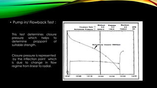 • Pump in/ Flowback Test :
This test determines closure
pressure which helps to
determine proppant of
suitable strength.
Closure pressure is represented
by the inflection point which
is due to change in flow
regime from linear to radial.
 