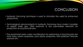 CONCLUSION
• Hydraulic fracturing technique is used to stimulate the wells for enhanced
productivity.
• Technological advancements in hydraulic fracturing have made it possible
to exploit shale gas, CBM reservoirs & low permeable reservoirs for
production at economical rate.
• The parameters kept under consideration for performing a fracturing job are
Insitu stress, elastic properties, poro elastic properties, fluid additives, fracture
pressure etc.
 