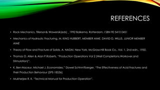 REFERENCES
• Rock Mechanics, Tillerson& Wawersik(eds) ¸ 1992 Balkema, Rotterdam. I SBN 90 5410 0451
• Mechanics of Hydraulic Fracturing, M. KING HUBBERT, MEMBER AIME, DAVID G. WILLIS, JUNIOR MEMBER
AIME
• Theory of Flow and Fracture of Solids. A. NADAI. New York, McGraw-Hill Book Co., Vol. 1, 2nd edn., 1950.
• Thomas O. Allen & Alan P.Roberts, “Production Operations Vol 2 (Well Completions,Workover,and
Stimulation)”.
• K. Ben-Naceur, Michael J. Economides,” Dowel Schhm?berger, “The Effectiveness of Acid Fractures and
their Production Behaviour (SPE-18536)
• Mukherjee R. K. “Technical Manual for Production Operation”.
 
