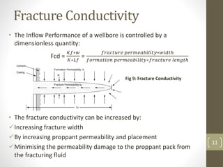 Fracture Conductivity
• The Inflow Performance of a wellbore is controlled by a
dimensionless quantity:
Fcd =
𝐾𝑓∗𝑤
𝐾∗𝐿𝑓
=
𝑓𝑟𝑎𝑐𝑡𝑢𝑟𝑒 𝑝𝑒𝑟𝑚𝑒𝑎𝑏𝑖𝑙𝑖𝑡𝑦∗𝑤𝑖𝑑𝑡ℎ
𝑓𝑜𝑟𝑚𝑎𝑡𝑖𝑜𝑛 𝑝𝑒𝑟𝑚𝑒𝑎𝑏𝑖𝑙𝑖𝑡𝑦∗𝑓𝑟𝑎𝑐𝑡𝑢𝑟𝑒 𝑙𝑒𝑛𝑔𝑡ℎ
• The fracture conductivity can be increased by:
Increasing fracture width
By increasing proppant permeability and placement
Minimising the permeability damage to the proppant pack from
the fracturing fluid
Fig 9: Fracture Conductivity
11
 