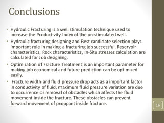 Conclusions
• Hydraulic Fracturing is a well stimulation technique used to
increase the Productivity Index of the un-stimulated well.
• Hydraulic fracturing designing and Best candidate selection plays
important role in making a fracturing job successful. Reservoir
characteristics, Rock characteristics, In-Situ stresses calculation are
calculated for Job designing.
• Optimization of Fracture Treatment is an important parameter for
making job economical and future prediction can be optimized
easily.
• Fracture width and fluid pressure drop acts as a important factor
in conductivity of fluid, maximum fluid pressure variation are due
to occurrence or removal of obstacles which affects the fluid
movement inside the fracture. These obstacles can prevent
forward movement of proppant inside fracture. 16
 