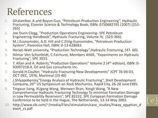 References
1. Ghalambor, A and Boyun Guo, “Petroleum Production Engineering”, Hydraulic
Fracturing, Elsevier Science & Technology Book, ISBN: 0750682701 (2007) (252-
265)
2. Joe Dunn Clegg, ”Production Operations Engineering- SPE Petroleum
Engineering Handbook”, Hydraulic Fracturing, Volume IV, (323-366).
3. M.J.Economides, A.D. Hill and C.Ehlig-Economides, ”Petroleum Production
System”, Parentice Hall, ISBN: 0-13-628683.
4. Heriot-Watt university, “Production Technology”,Hydraulic Fracturing, (47- 60).
5. Hilmar Von Schonfeldt, C.Fairhurst, Members AIME, ”Experiments on Hydraulic
Fracturing”, SPE 3033.
6. T. Allan and A. Roberts,”Production Operations” Volume 2 (4th edition), ISBN: 0-
93097218-X, Oil and Gas consultants Inc.
7. Gerald.H.Coulter, ”Hydraulic Fracturing-New Developments” JCPT 76-04-03,
OCT-DEC, 1976, Montreal (33-40)
8. J.Shlyapobersky,”Energy Analysis of Hydraulic Fracturing”, Shell Development
Company, 26th US Symposium on Rock Mechanics, Rapid City, 26-28 June1985.
9. Tingxue Jiang, XUgang Wang, Wenwen Shan, Yongli Wang, ”A New
Comprehensive Hydraulic Fracturing Technolgy To minimize Formation Damage
in Low Permeability Reservoirs”, SPE 82222, SPE European Formation Damage
Conference to be held in the Hague, The Netherlands, 13-14 May 2003.
10. http://www.slb.com/~/media/Files/stimulation/case_studies/hiway_egyptian_d
esert_cs.pdf
17
 