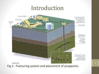 Introduction
• The hydraulic fracturing process was developed in the
late 1940’s and has been successfully employed to
increase production in many wells which could not
otherwise have been produced economically.
• Basically it is a Well Stimulation technique in which Fluids
are injected in the wellbore to create fracture so that
near well bore permeability of a reservoir can be
increased.
• We pump this fluids at a rate higher than the rate at
which it can escape into the formation which increases
pressure in the wellbore thus causes breakage of the
rock inside formation.
Fig 1: Fracturing system and placement of proppants.
3
 