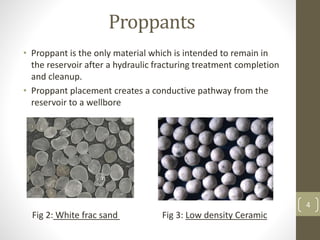 Proppants
• Proppant is the only material which is intended to remain in
the reservoir after a hydraulic fracturing treatment completion
and cleanup.
• Proppant placement creates a conductive pathway from the
reservoir to a wellbore
Fig 2: White frac sand Fig 3: Low density Ceramic
4
 