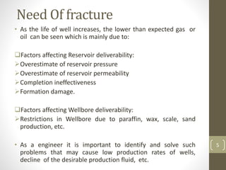 Need Of fracture
• As the life of well increases, the lower than expected gas or
oil can be seen which is mainly due to:
Factors affecting Reservoir deliverability:
Overestimate of reservoir pressure
Overestimate of reservoir permeability
Completion ineffectiveness
Formation damage.
Factors affecting Wellbore deliverability:
Restrictions in Wellbore due to paraffin, wax, scale, sand
production, etc.
• As a engineer it is important to identify and solve such
problems that may cause low production rates of wells,
decline of the desirable production fluid, etc.
5
 
