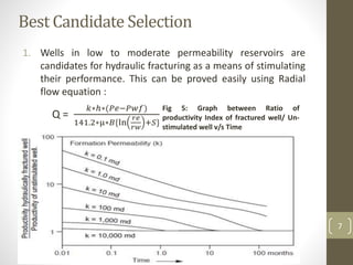 Best Candidate Selection
1. Wells in low to moderate permeability reservoirs are
candidates for hydraulic fracturing as a means of stimulating
their performance. This can be proved easily using Radial
flow equation :
Q =
𝑘∗ℎ∗(𝑃𝑒−𝑃𝑤𝑓)
141.2∗µ∗𝐵{ln
𝑟𝑒
𝑟𝑤
+𝑆}
Other factors that should be considered prior to conducting
hydraulic fracturing treatment are:
• The wellbore damage
• The formation flow capacity
• The existing reserves and/or depletion
• The economics
Fig 5: Graph between Ratio of
productivity Index of fractured well/ Un-
stimulated well v/s Time
7
 