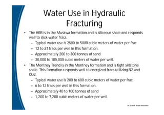 BC Water& Waste Association
Water Use in Hydraulic
Fracturing
• The HRB is in the Muskwa formation and is siliceous shale and responds
well to slick-water fracs.
– Typical water use is 2500 to 5000 cubic meters of water per frac
– 12 to 21 fracs per well in this formation.
– Approximately 200 to 300 tonnes of sand
– 30,000 to 105,000 cubic meters of water per well.
• The Montney Trend is in the Montney formation and is tight siltstone
shale. This formation responds well to energized fracs utilizing N2 and
CO2.
– Typical water use is 200 to 600 cubic meters of water per frac
– 6 to 12 fracs per well in this formation.
– Approximately 40 to 100 tonnes of sand
– 1,200 to 7,200 cubic meters of water per well.
 
