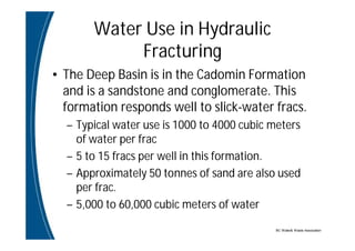 BC Water& Waste Association
Water Use in Hydraulic
Fracturing
• The Deep Basin is in the Cadomin Formation
and is a sandstone and conglomerate. This
formation responds well to slick-water fracs.
– Typical water use is 1000 to 4000 cubic meters
of water per frac
– 5 to 15 fracs per well in this formation.
– Approximately 50 tonnes of sand are also used
per frac.
– 5,000 to 60,000 cubic meters of water
 