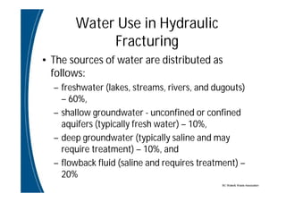 BC Water& Waste Association
Water Use in Hydraulic
Fracturing
• The sources of water are distributed as
follows:
– freshwater (lakes, streams, rivers, and dugouts)
– 60%,
– shallow groundwater - unconfined or confined
aquifers (typically fresh water) – 10%,
– deep groundwater (typically saline and may
require treatment) – 10%, and
– flowback fluid (saline and requires treatment) –
20%
 