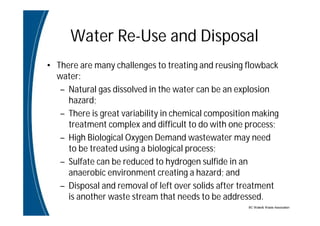 BC Water& Waste Association
Water Re-Use and Disposal
• There are many challenges to treating and reusing flowback
water:
– Natural gas dissolved in the water can be an explosion
hazard;
– There is great variability in chemical composition making
treatment complex and difficult to do with one process;
– High Biological Oxygen Demand wastewater may need
to be treated using a biological process;
– Sulfate can be reduced to hydrogen sulfide in an
anaerobic environment creating a hazard; and
– Disposal and removal of left over solids after treatment
is another waste stream that needs to be addressed.
 
