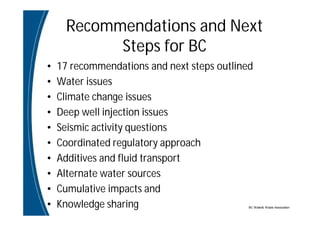 BC Water& Waste Association
Recommendations and Next
Steps for BC
• 17 recommendations and next steps outlined
• Water issues
• Climate change issues
• Deep well injection issues
• Seismic activity questions
• Coordinated regulatory approach
• Additives and fluid transport
• Alternate water sources
• Cumulative impacts and
• Knowledge sharing
 