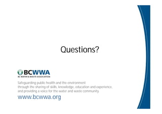Safeguarding public health and the environment
through the sharing of skills, knowledge, education and experience,
and providing a voice for the water and waste community.
www.bcwwa.org
Questions?
 