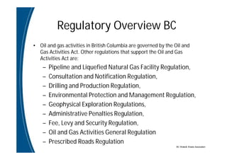 BC Water& Waste Association
Regulatory Overview BC
• Oil and gas activities in British Columbia are governed by the Oil and
Gas Activities Act. Other regulations that support the Oil and Gas
Activities Act are:
– Pipeline and Liquefied Natural Gas Facility Regulation,
– Consultation and Notification Regulation,
– Drilling and Production Regulation,
– Environmental Protection and Management Regulation,
– Geophysical Exploration Regulations,
– Administrative Penalties Regulation,
– Fee, Levy and Security Regulation,
– Oil and Gas Activities General Regulation
– Prescribed Roads Regulation
 
