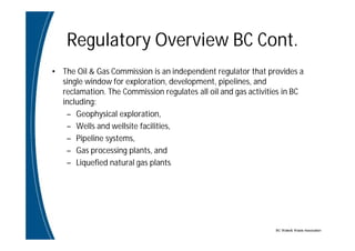 BC Water& Waste Association
Regulatory Overview BC Cont.
• The Oil & Gas Commission is an independent regulator that provides a
single window for exploration, development, pipelines, and
reclamation. The Commission regulates all oil and gas activities in BC
including:
– Geophysical exploration,
– Wells and wellsite facilities,
– Pipeline systems,
– Gas processing plants, and
– Liquefied natural gas plants.
 