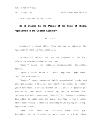 AN ACT concerning regulation.
Be it enacted by the People of the State of Illinois,
represented in the General Assembly:
ARTICLE 1.
Section 1-1. Short title. This Act may be cited as the
Hydraulic Fracturing Regulatory Act.
Section 1-5. Definitions. For the purposes of this Act,
unless the context otherwise requires:
"Agency" means the Illinois Environmental Protection
Agency.
"Aquatic life" means all fish, reptiles, amphibians,
crayfish, and mussels.
"Aquifer" means saturated (with groundwater) soils and
geologic materials that are sufficiently permeable to readily
yield economically useful quantities (at least 70 gallons per
minute) of fresh water to wells, springs, or streams under
ordinary hydraulic gradients. "Aquifer" is limited to aquifers
identified as major sand and gravel aquifers in the Illinois
State Water Survey's Illinois Community Water Supply Wells map,
Map Series 2006-01.
"Base fluid" means the continuous phase fluid type,
including, but not limited to, water used in a high volume
SB1715 Enrolled LRB098 08145 MGM 38238 b
Public Act 098-0022
 