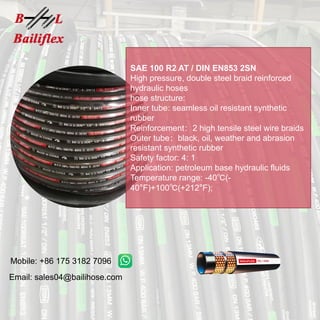 Mobile: +86 175 3182 7096
Email: sales04@bailihose.com
SAE 100 R2 AT / DIN EN853 2SN
High pressure, double steel braid reinforced
hydraulic hoses
hose structure:
Inner tube: seamless oil resistant synthetic
rubber
Reinforcement：2 high tensile steel wire braids
Outer tube：black, oil, weather and abrasion
resistant synthetic rubber
Safety factor: 4: 1
Application: petroleum base hydraulic fluids
Temperature range: -40℃(-
40°F)+100℃(+212°F);
 