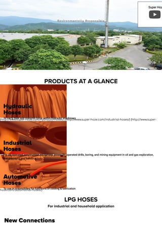 PRODUCTS AT A GLANCE
(http://www.super-hoze.com/hydraulic-hoses/) (http://www.super-hoze.com/industrial-hoses/) (http://www.super-
hoze.com/automotive-hoses/)
LPG HOSES
For industrial and household application
New Connections
Environmentally Responsible
Our aim is to minimize power consumption and wastes.
Hydraulic
Hoses
To carry ﬂuid and transmit force within hydraulic machinery
Industrial
Hoses
For air-operated construction equipment, power air-operated drills, boring, and mining equipment in oil and gas exploration,
metalworking and construction
Automotive
Hoses
To use in automobiles for functions of cooling & lubrication
Super HozSuper Hoz
 