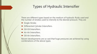 Types of Hydraulic Intensifier
There are different types based on the medium of hydraulic fluids used and
the number of strokes used to intensify to the desired pressure. They are
 Single-Stroke.
 Differential Cylinder Intensifiers.
 Oil-Oil Intensifiers.
 Air-Air Intensifiers.
 Oil-Air Intensifiers.
Recent developments are so vast that huge pressures are achieved by using
combinations of the above types.
 