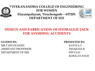 VIVEKANANDHA COLLEGE OF ENGINEERING
FOR WOMEN
Elayampalayam, Tiruchengode – 637205.
DEPARTMENT OF EEE
DESIGN AND FABRICATION OF HYDRAULIC JACK
FOR AVOIDING ACCIDENTS
GUIDED BY: PRESENTED BY:
MR.T.MAYILSAMY KAVIYA.T
ASSISTANT PROFFESOR DHARANI.B
DEPARTMENT OF EEE DIVYA.D
KOKILAVANI.R
 