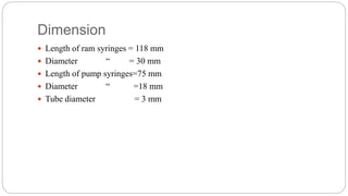 Dimension
 Length of ram syringes = 118 mm
 Diameter “ = 30 mm
 Length of pump syringes=75 mm
 Diameter “ =18 mm
 Tube diameter = 3 mm
 