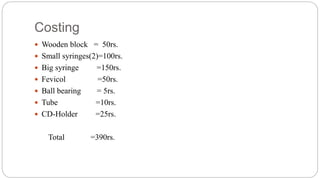 Costing
 Wooden block = 50rs.
 Small syringes(2)=100rs.
 Big syringe =150rs.
 Fevicol =50rs.
 Ball bearing = 5rs.
 Tube =10rs.
 CD-Holder =25rs.
Total =390rs.
 