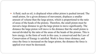  A fluid, such as oil, is displaced when either piston is pushed inward. The
small piston, for a given distance of movement, displaces a smaller
amount of volume than the large piston, which is proportional to the ratio
of areas of the heads of the pistons. Therefore, the small piston must be
moved a large distance to get the large piston to move significantly. The
distance the large piston will move is the distance that the small piston is
moved divided by the ratio of the areas of the heads of the pistons. This is
how energy, in the form of work in this case, is conserved and the Law of
Conservation of Energy is satisfied. Work is force times distance, and
since the force is increased on the larger piston, the distance the force is
applied over must be decreased.
 