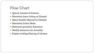 Flow Chart
 Specify function of Element
 Determine forces Acting on Element
 Select Suitable Material for Element
 Determine Failure Mode
 Determine geometric dimension
 Modify dimension for Assembly
 Prepare working Drawing of element
 