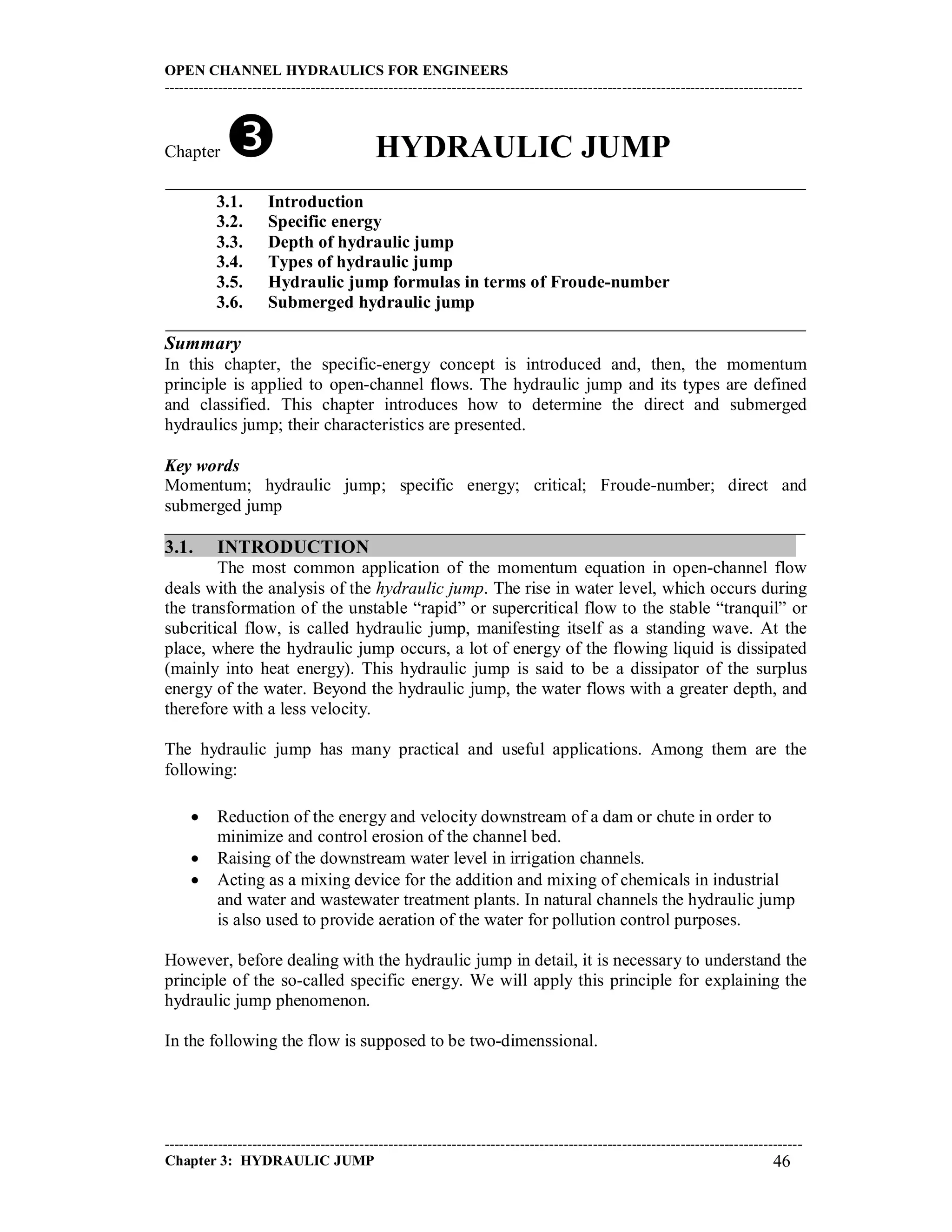 OPEN CHANNEL HYDRAULICS FOR ENGINEERS
-----------------------------------------------------------------------------------------------------------------------------------
-----------------------------------------------------------------------------------------------------------------------------------
Chapter 3: HYDRAULIC JUMP 46
Chapter  HYDRAULIC JUMP
_________________________________________________________________________
3.1. Introduction
3.2. Specific energy
3.3. Depth of hydraulic jump
3.4. Types of hydraulic jump
3.5. Hydraulic jump formulas in terms of Froude-number
3.6. Submerged hydraulic jump
_________________________________________________________________________
Summary
In this chapter, the specific-energy concept is introduced and, then, the momentum
principle is applied to open-channel flows. The hydraulic jump and its types are defined
and classified. This chapter introduces how to determine the direct and submerged
hydraulics jump; their characteristics are presented.
Key words
Momentum; hydraulic jump; specific energy; critical; Froude-number; direct and
submerged jump
_________________________________________________________________________
3.1. INTRODUCTION
The most common application of the momentum equation in open-channel flow
deals with the analysis of the hydraulic jump. The rise in water level, which occurs during
the transformation of the unstable “rapid” or supercritical flow to the stable “tranquil” or
subcritical flow, is called hydraulic jump, manifesting itself as a standing wave. At the
place, where the hydraulic jump occurs, a lot of energy of the flowing liquid is dissipated
(mainly into heat energy). This hydraulic jump is said to be a dissipator of the surplus
energy of the water. Beyond the hydraulic jump, the water flows with a greater depth, and
therefore with a less velocity.
The hydraulic jump has many practical and useful applications. Among them are the
following:
 Reduction of the energy and velocity downstream of a dam or chute in order to
minimize and control erosion of the channel bed.
 Raising of the downstream water level in irrigation channels.
 Acting as a mixing device for the addition and mixing of chemicals in industrial
and water and wastewater treatment plants. In natural channels the hydraulic jump
is also used to provide aeration of the water for pollution control purposes.
However, before dealing with the hydraulic jump in detail, it is necessary to understand the
principle of the so-called specific energy. We will apply this principle for explaining the
hydraulic jump phenomenon.
In the following the flow is supposed to be two-dimenssional.
 