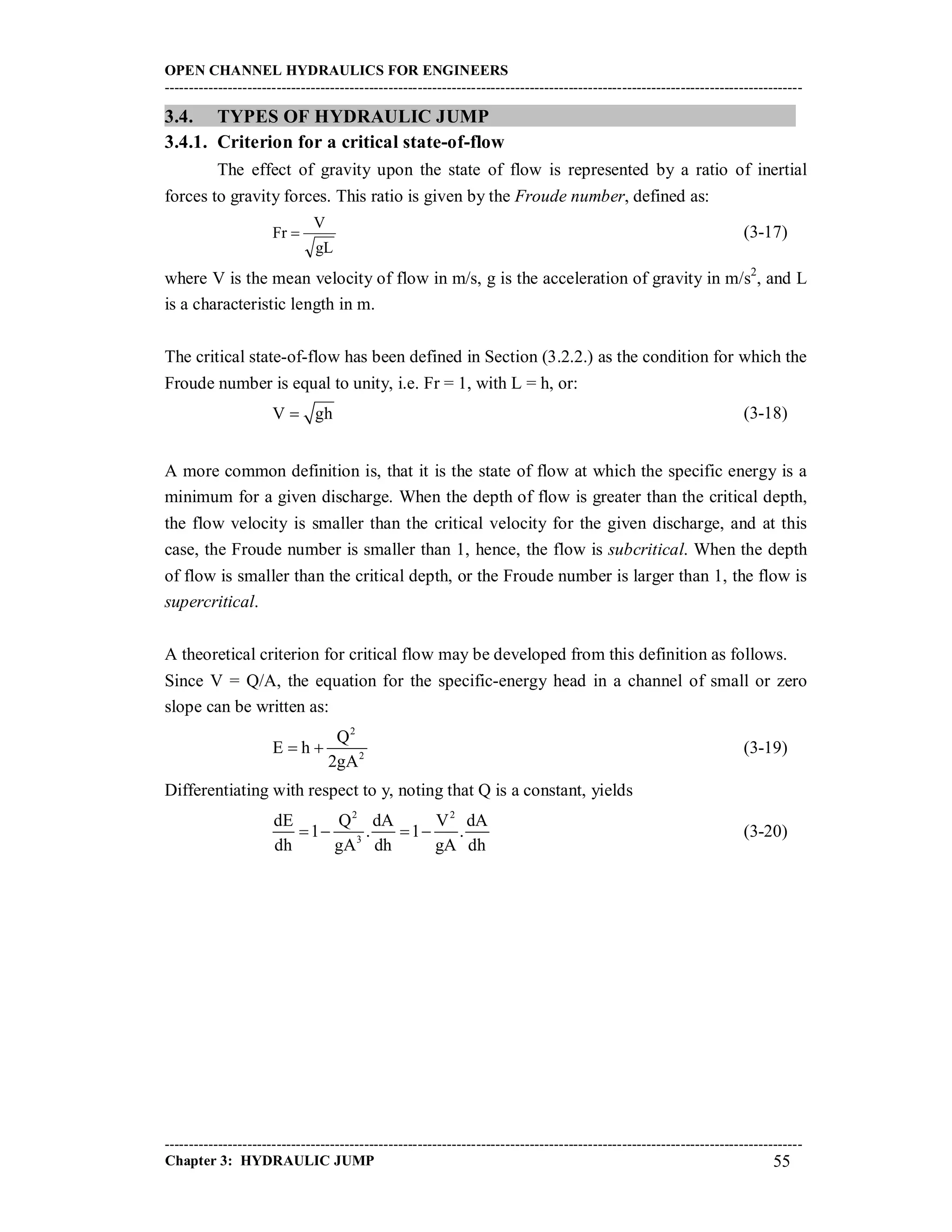 OPEN CHANNEL HYDRAULICS FOR ENGINEERS
-----------------------------------------------------------------------------------------------------------------------------------
-----------------------------------------------------------------------------------------------------------------------------------
Chapter 3: HYDRAULIC JUMP 55
3.4. TYPES OF HYDRAULIC JUMP
3.4.1. Criterion for a critical state-of-flow
The effect of gravity upon the state of flow is represented by a ratio of inertial
forces to gravity forces. This ratio is given by the Froude number, defined as:
gL
V
Fr  (3-17)
where V is the mean velocity of flow in m/s, g is the acceleration of gravity in m/s2
, and L
is a characteristic length in m.
The critical state-of-flow has been defined in Section (3.2.2.) as the condition for which the
Froude number is equal to unity, i.e. Fr = 1, with L = h, or:
V gh (3-18)
A more common definition is, that it is the state of flow at which the specific energy is a
minimum for a given discharge. When the depth of flow is greater than the critical depth,
the flow velocity is smaller than the critical velocity for the given discharge, and at this
case, the Froude number is smaller than 1, hence, the flow is subcritical. When the depth
of flow is smaller than the critical depth, or the Froude number is larger than 1, the flow is
supercritical.
A theoretical criterion for critical flow may be developed from this definition as follows.
Since V = Q/A, the equation for the specific-energy head in a channel of small or zero
slope can be written as:
2
2
Q
E h
2gA
  (3-19)
Differentiating with respect to y, noting that Q is a constant, yields
2 2
3
dE Q dA V dA
1 . 1 .
dh gA dh gA dh
    (3-20)
 