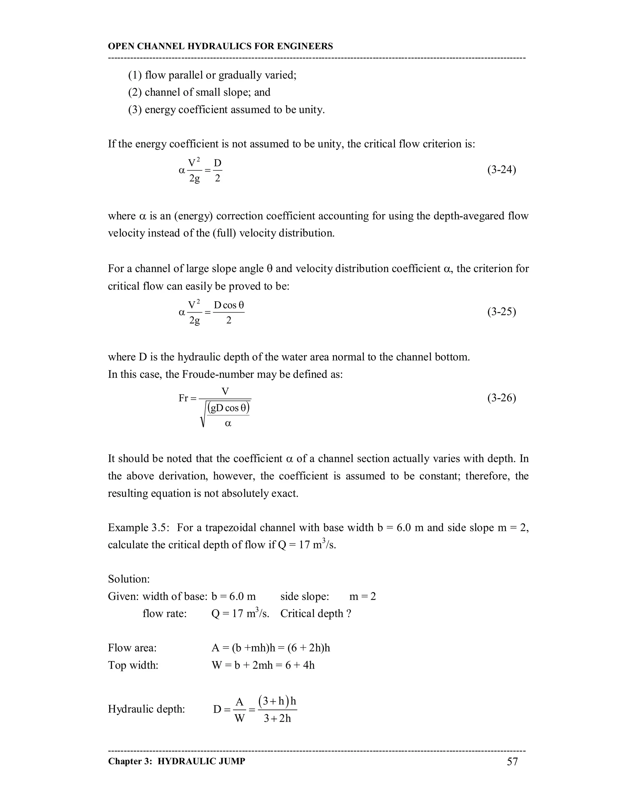 OPEN CHANNEL HYDRAULICS FOR ENGINEERS
-----------------------------------------------------------------------------------------------------------------------------------
-----------------------------------------------------------------------------------------------------------------------------------
Chapter 3: HYDRAULIC JUMP 57
(1) flow parallel or gradually varied;
(2) channel of small slope; and
(3) energy coefficient assumed to be unity.
If the energy coefficient is not assumed to be unity, the critical flow criterion is:
2
D
g2
V2
 (3-24)
where  is an (energy) correction coefficient accounting for using the depth-avegared flow
velocity instead of the (full) velocity distribution.
For a channel of large slope angle  and velocity distribution coefficient , the criterion for
critical flow can easily be proved to be:
2
cosD
g2
V2

 (3-25)
where D is the hydraulic depth of the water area normal to the channel bottom.
In this case, the Froude-number may be defined as:
 



cosgD
V
Fr (3-26)
It should be noted that the coefficient  of a channel section actually varies with depth. In
the above derivation, however, the coefficient is assumed to be constant; therefore, the
resulting equation is not absolutely exact.
Example 3.5: For a trapezoidal channel with base width b = 6.0 m and side slope m = 2,
calculate the critical depth of flow if Q = 17 m3
/s.
Solution:
Given: width of base: b = 6.0 m side slope: m = 2
flow rate: Q = 17 m3
/s. Critical depth ?
Flow area: A = (b +mh)h = (6 + 2h)h
Top width: W = b + 2mh = 6 + 4h
Hydraulic depth:
 3 h hA
D
W 3 2h

 

 