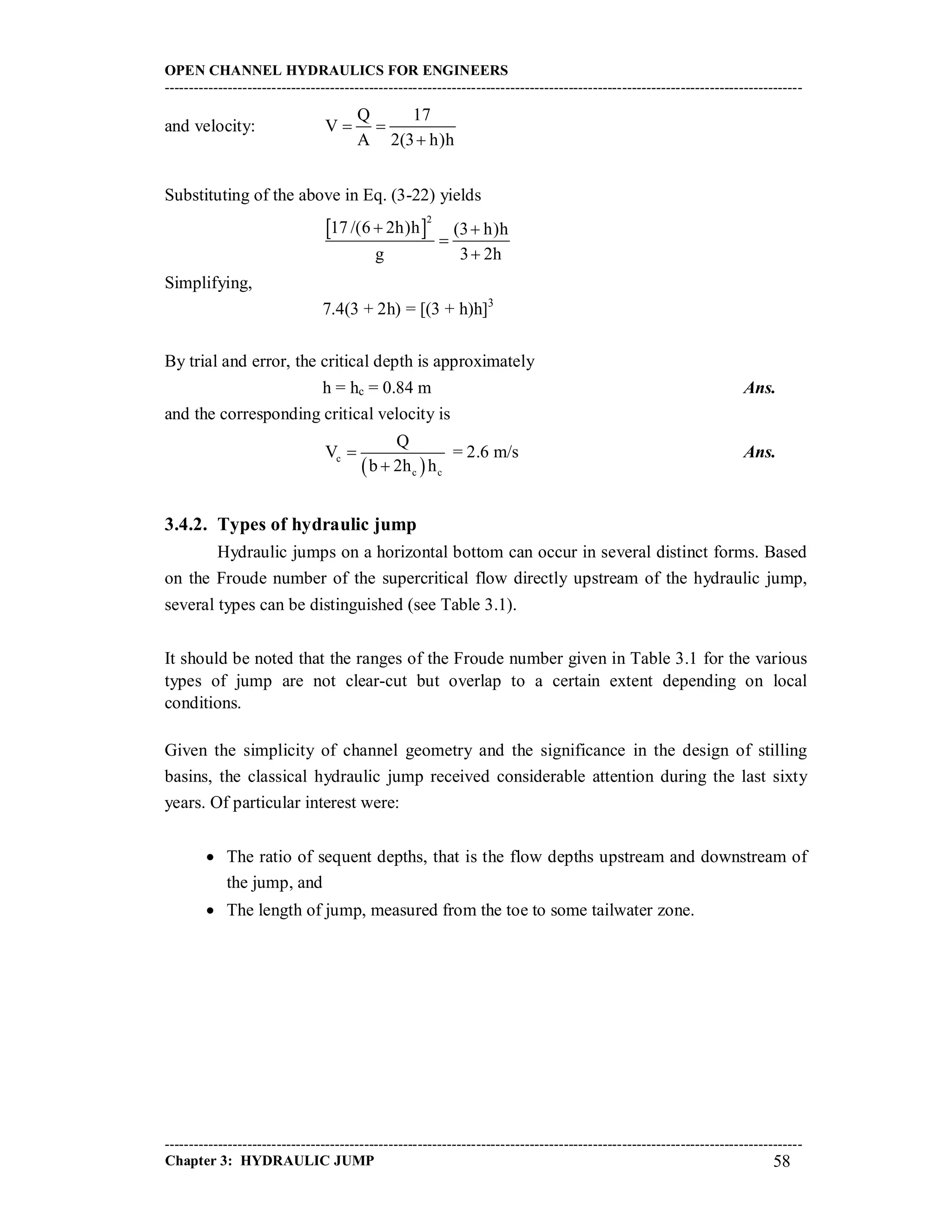 OPEN CHANNEL HYDRAULICS FOR ENGINEERS
-----------------------------------------------------------------------------------------------------------------------------------
-----------------------------------------------------------------------------------------------------------------------------------
Chapter 3: HYDRAULIC JUMP 58
and velocity:
Q 17
V
A 2(3 h)h
 

Substituting of the above in Eq. (3-22) yields
 
2
17 /(6 2h)h (3 h)h
g 3 2h
 


Simplifying,
7.4(3 + 2h) = [(3 + h)h]3
By trial and error, the critical depth is approximately
h = hc = 0.84 m Ans.
and the corresponding critical velocity is
 c
c c
Q
V
b 2h h


= 2.6 m/s Ans.
3.4.2. Types of hydraulic jump
Hydraulic jumps on a horizontal bottom can occur in several distinct forms. Based
on the Froude number of the supercritical flow directly upstream of the hydraulic jump,
several types can be distinguished (see Table 3.1).
It should be noted that the ranges of the Froude number given in Table 3.1 for the various
types of jump are not clear-cut but overlap to a certain extent depending on local
conditions.
Given the simplicity of channel geometry and the significance in the design of stilling
basins, the classical hydraulic jump received considerable attention during the last sixty
years. Of particular interest were:
 The ratio of sequent depths, that is the flow depths upstream and downstream of
the jump, and
 The length of jump, measured from the toe to some tailwater zone.
 