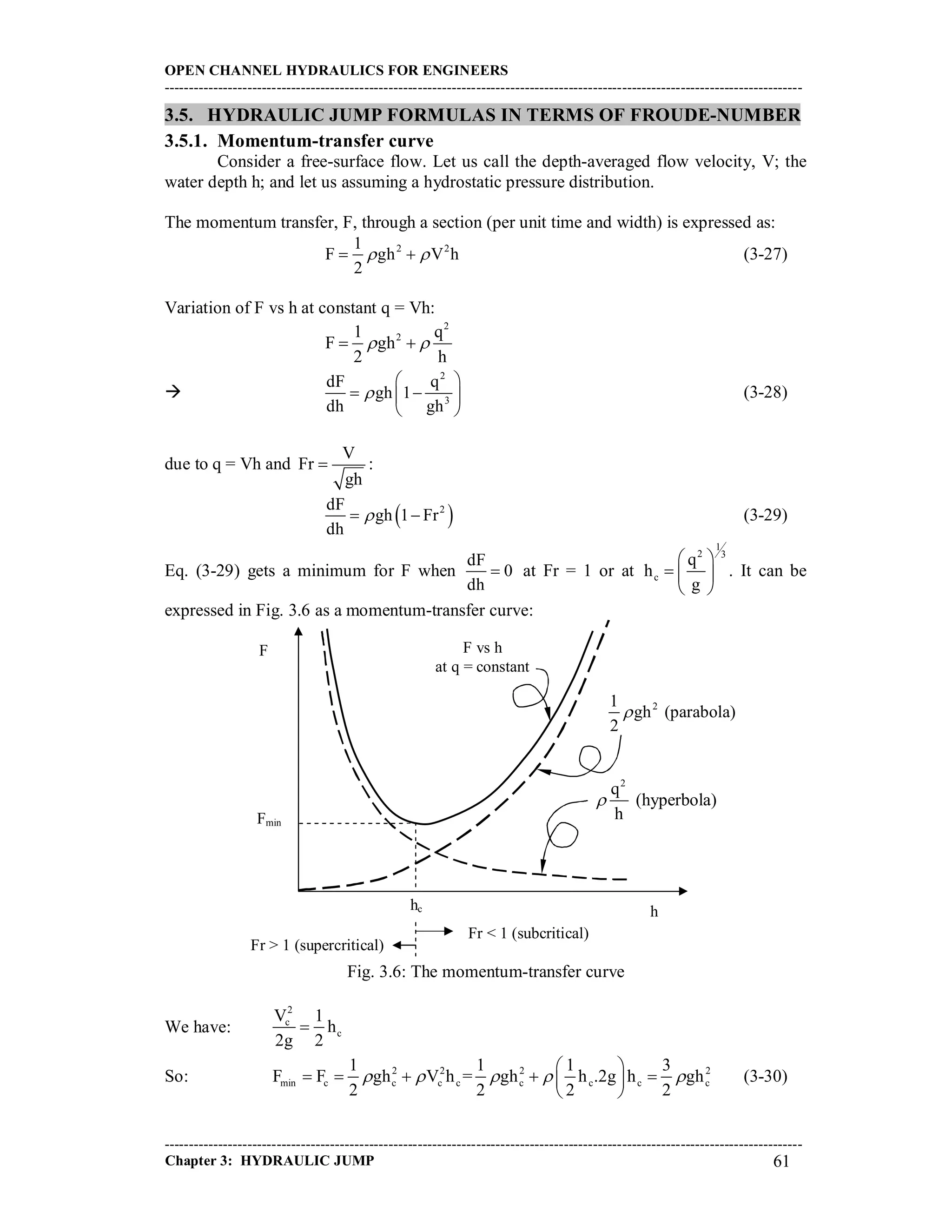 OPEN CHANNEL HYDRAULICS FOR ENGINEERS
-----------------------------------------------------------------------------------------------------------------------------------
-----------------------------------------------------------------------------------------------------------------------------------
Chapter 3: HYDRAULIC JUMP 61
3.5. HYDRAULIC JUMP FORMULAS IN TERMS OF FROUDE-NUMBER
3.5.1. Momentum-transfer curve
Consider a free-surface flow. Let us call the depth-averaged flow velocity, V; the
water depth h; and let us assuming a hydrostatic pressure distribution.
The momentum transfer, F, through a section (per unit time and width) is expressed as:
2 21
F gh V h
2
   (3-27)
Variation of F vs h at constant q = Vh:
2
21 q
F gh
2 h
  

2
3
dF q
gh 1
dh gh

 
  
 
(3-28)
due to q = Vh and
V
Fr
gh
 :
 2dF
gh 1 Fr
dh
  (3-29)
Eq. (3-29) gets a minimum for F when
dF
0
dh
 at Fr = 1 or at
1
2 3
c
q
h
g
 
  
 
. It can be
expressed in Fig. 3.6 as a momentum-transfer curve:
Fig. 3.6: The momentum-transfer curve
We have:
2
c
c
V 1
h
2g 2

So: 2 2 2 2
min c c c c c c c c
1 1 1 3
F F gh V h = gh h .2g h gh
2 2 2 2
    
 
     
 
(3-30)
F
h
F vs h
at q = constant
Fmin
hc
2
q
(hyperbola)
h

21
gh (parabola)
2

Fr < 1 (subcritical)
Fr > 1 (supercritical)
 