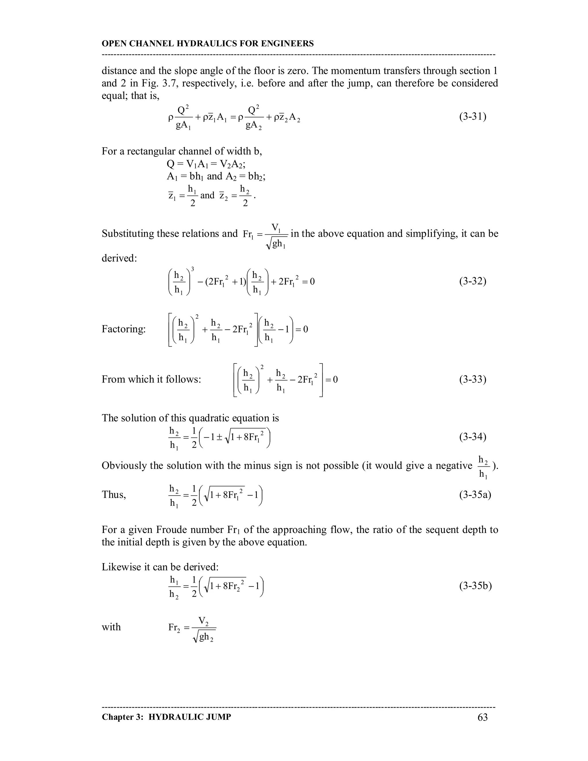 OPEN CHANNEL HYDRAULICS FOR ENGINEERS
-----------------------------------------------------------------------------------------------------------------------------------
-----------------------------------------------------------------------------------------------------------------------------------
Chapter 3: HYDRAULIC JUMP 63
distance and the slope angle of the floor is zero. The momentum transfers through section 1
and 2 in Fig. 3.7, respectively, i.e. before and after the jump, can therefore be considered
equal; that is,
22
2
2
11
1
2
Az
gA
Q
Az
gA
Q
 (3-31)
For a rectangular channel of width b,
Q = V1A1 = V2A2;
A1 = bh1 and A2 = bh2;
2
h
zand
2
h
z 2
2
1
1  .
Substituting these relations and
1
1
1
gh
V
Fr  in the above equation and simplifying, it can be
derived:
0Fr2
h
h
)12Fr(
h
h 2
1
1
22
1
3
1
2












(3-32)
Factoring: 01
h
h
Fr2
h
h
h
h
1
22
1
1
2
2
1
2





















From which it follows: 0Fr2
h
h
h
h 2
1
1
2
2
1
2















(3-33)
The solution of this quadratic equation is




  2
1
1
2
Fr811
2
1
h
h
(3-34)
Obviously the solution with the minus sign is not possible (it would give a negative
1
2
h
h
).
Thus, 



  1Fr81
2
1
h
h 2
1
1
2
(3-35a)
For a given Froude number Fr1 of the approaching flow, the ratio of the sequent depth to
the initial depth is given by the above equation.
Likewise it can be derived:




  1Fr81
2
1
h
h 2
2
2
1
(3-35b)
with
2
2
2
gh
V
Fr 
 
