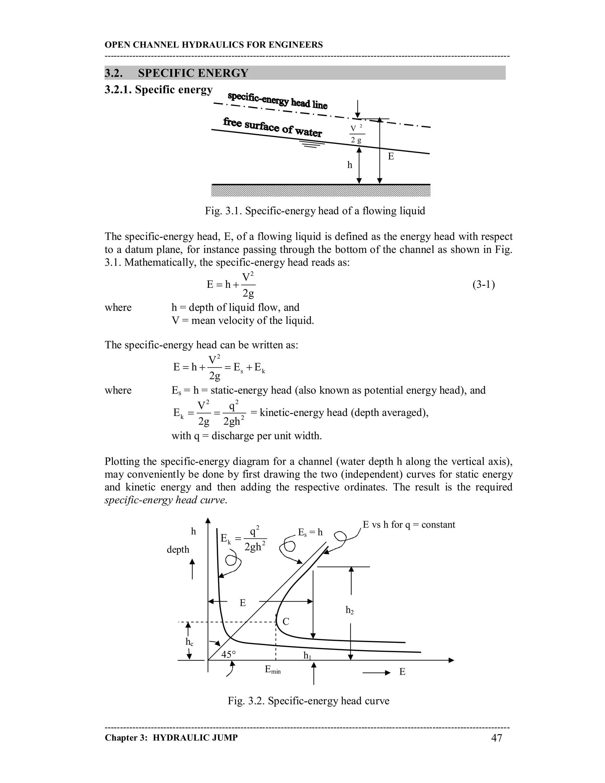 OPEN CHANNEL HYDRAULICS FOR ENGINEERS
-----------------------------------------------------------------------------------------------------------------------------------
-----------------------------------------------------------------------------------------------------------------------------------
Chapter 3: HYDRAULIC JUMP 47
3.2. SPECIFIC ENERGY
3.2.1. Specific energy
Fig. 3.1. Specific-energy head of a flowing liquid
The specific-energy head, E, of a flowing liquid is defined as the energy head with respect
to a datum plane, for instance passing through the bottom of the channel as shown in Fig.
3.1. Mathematically, the specific-energy head reads as:
2
V
E h
2g
  (3-1)
where h = depth of liquid flow, and
V = mean velocity of the liquid.
The specific-energy head can be written as:
2
s k
V
E h E E
2g
   
where Es = h = static-energy head (also known as potential energy head), and
2 2
k 2
V q
E
2g 2gh
  = kinetic-energy head (depth averaged),
with q = discharge per unit width.
Plotting the specific-energy diagram for a channel (water depth h along the vertical axis),
may conveniently be done by first drawing the two (independent) curves for static energy
and kinetic energy and then adding the respective ordinates. The result is the required
specific-energy head curve.
Fig. 3.2. Specific-energy head curve
E
h
2
V
2 g
E
h2
h1
hc
2
k 2
q
E
2gh

Es = h
45
C
h
depth
EEmin
E vs h for q = constant
 