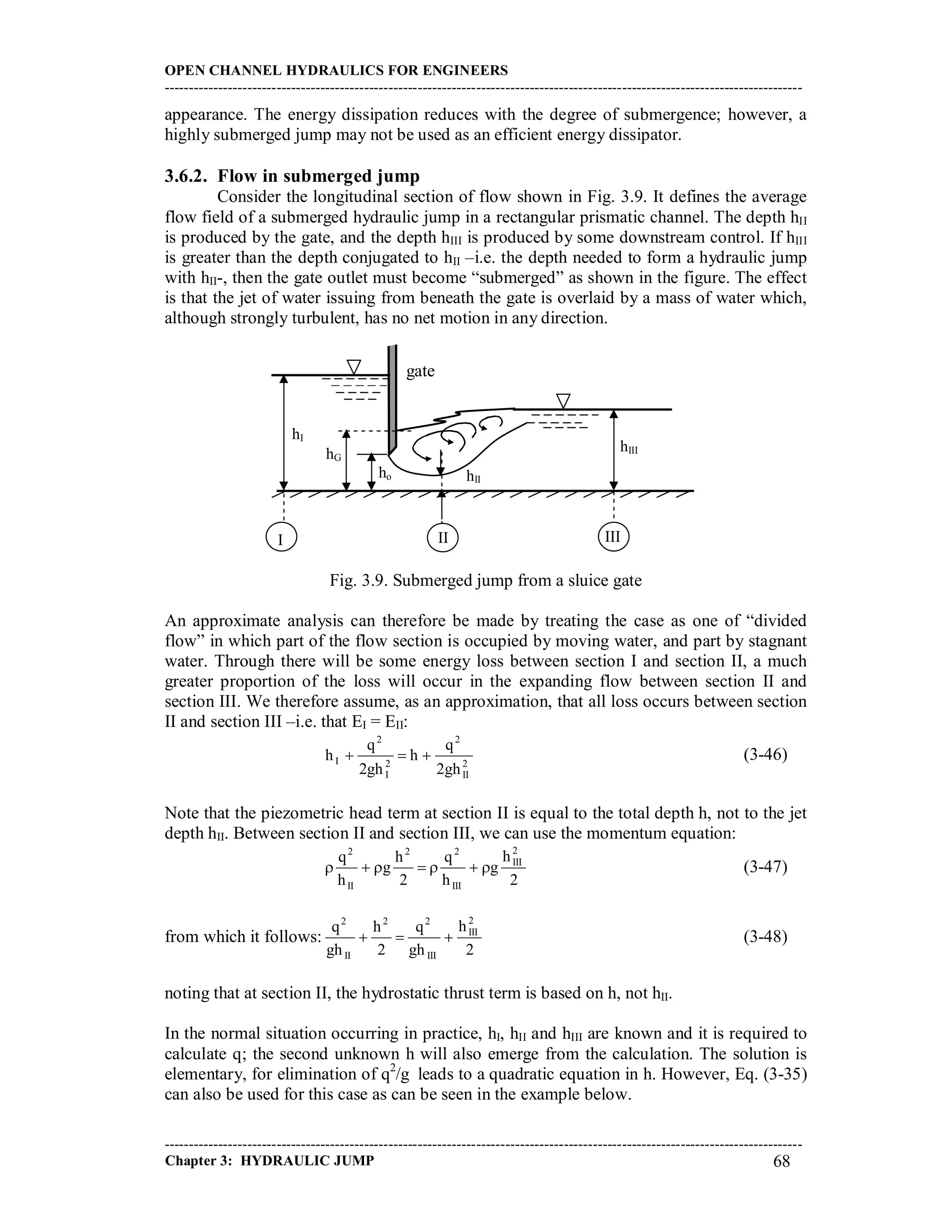 OPEN CHANNEL HYDRAULICS FOR ENGINEERS
-----------------------------------------------------------------------------------------------------------------------------------
-----------------------------------------------------------------------------------------------------------------------------------
Chapter 3: HYDRAULIC JUMP 68
appearance. The energy dissipation reduces with the degree of submergence; however, a
highly submerged jump may not be used as an efficient energy dissipator.
3.6.2. Flow in submerged jump
Consider the longitudinal section of flow shown in Fig. 3.9. It defines the average
flow field of a submerged hydraulic jump in a rectangular prismatic channel. The depth hII
is produced by the gate, and the depth hIII is produced by some downstream control. If hIII
is greater than the depth conjugated to hII –i.e. the depth needed to form a hydraulic jump
with hII-, then the gate outlet must become “submerged” as shown in the figure. The effect
is that the jet of water issuing from beneath the gate is overlaid by a mass of water which,
although strongly turbulent, has no net motion in any direction.
Fig. 3.9. Submerged jump from a sluice gate
An approximate analysis can therefore be made by treating the case as one of “divided
flow” in which part of the flow section is occupied by moving water, and part by stagnant
water. Through there will be some energy loss between section I and section II, a much
greater proportion of the loss will occur in the expanding flow between section II and
section III. We therefore assume, as an approximation, that all loss occurs between section
II and section III –i.e. that EI = EII:
2
II
2
2
I
2
I
gh2
q
h
gh2
q
h  (3-46)
Note that the piezometric head term at section II is equal to the total depth h, not to the jet
depth hII. Between section II and section III, we can use the momentum equation:
2
h
g
h
q
2
h
g
h
q 2
III
III
22
II
2
 (3-47)
from which it follows:
2
h
gh
q
2
h
gh
q 2
III
III
22
II
2
 (3-48)
noting that at section II, the hydrostatic thrust term is based on h, not hII.
In the normal situation occurring in practice, hI, hII and hIII are known and it is required to
calculate q; the second unknown h will also emerge from the calculation. The solution is
elementary, for elimination of q2
/g leads to a quadratic equation in h. However, Eq. (3-35)
can also be used for this case as can be seen in the example below.
gate
hIII
ho hII
hI
I II
hG
III
 