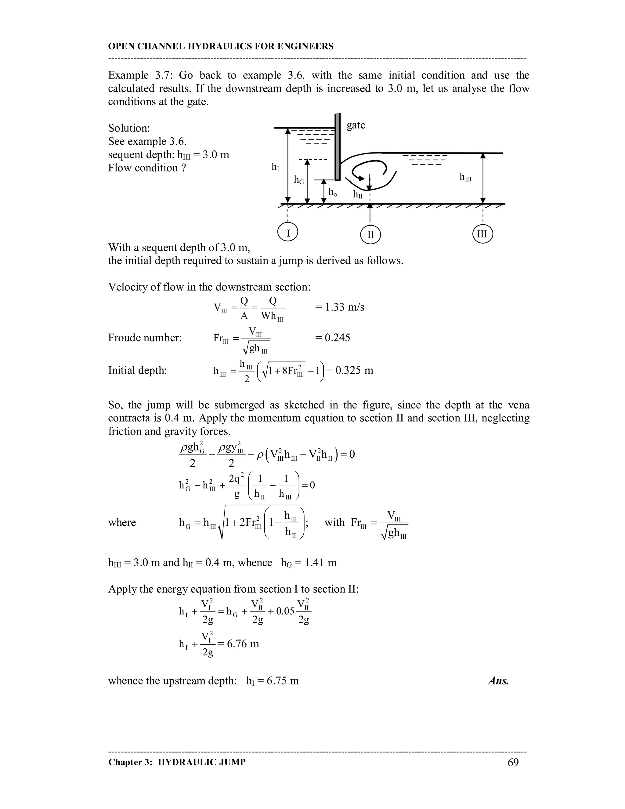 OPEN CHANNEL HYDRAULICS FOR ENGINEERS
-----------------------------------------------------------------------------------------------------------------------------------
-----------------------------------------------------------------------------------------------------------------------------------
Chapter 3: HYDRAULIC JUMP 69
Example 3.7: Go back to example 3.6. with the same initial condition and use the
calculated results. If the downstream depth is increased to 3.0 m, let us analyse the flow
conditions at the gate.
Solution:
See example 3.6.
sequent depth: hIII = 3.0 m
Flow condition ?
With a sequent depth of 3.0 m,
the initial depth required to sustain a jump is derived as follows.
Velocity of flow in the downstream section:
III
III
Wh
Q
A
Q
V  = 1.33 m/s
Froude number:
III
III
III
gh
V
Fr  = 0.245
Initial depth: 



  1Fr81
2
h
h 2
III
III
III = 0.325 m
So, the jump will be submerged as sketched in the figure, since the depth at the vena
contracta is 0.4 m. Apply the momentum equation to section II and section III, neglecting
friction and gravity forces.
 
2 2
2 2G III
III III II II
gh gy
V h V h 0
2 2
 
   
0
h
1
h
1
g
q2
hh
IIIII
2
2
III
2
G 






where 2 III III
G III III III
II III
h V
h h 1 2Fr 1 ; with Fr
h gh
 
    
 
hIII = 3.0 m and hII = 0.4 m, whence hG = 1.41 m
Apply the energy equation from section I to section II:
g2
V
05.0
g2
V
h
g2
V
h
2
II
2
II
G
2
I
I 
g2
V
h
2
I
I  = 6.76 m
whence the upstream depth: hI = 6.75 m Ans.
gate
hIII
ho hII
hI
I II
hG
III
 