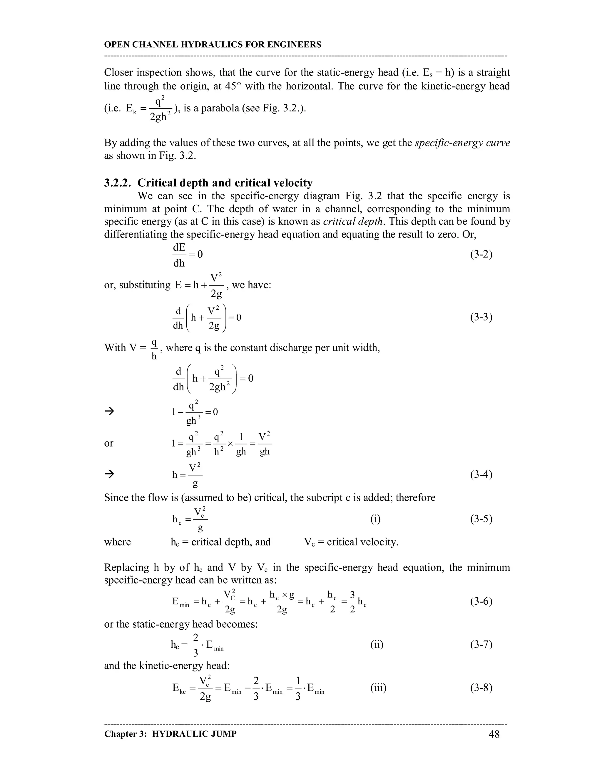 OPEN CHANNEL HYDRAULICS FOR ENGINEERS
-----------------------------------------------------------------------------------------------------------------------------------
-----------------------------------------------------------------------------------------------------------------------------------
Chapter 3: HYDRAULIC JUMP 48
Closer inspection shows, that the curve for the static-energy head (i.e. Es = h) is a straight
line through the origin, at 45 with the horizontal. The curve for the kinetic-energy head
(i.e.
2
k 2
q
E
2gh
 ), is a parabola (see Fig. 3.2.).
By adding the values of these two curves, at all the points, we get the specific-energy curve
as shown in Fig. 3.2.
3.2.2. Critical depth and critical velocity
We can see in the specific-energy diagram Fig. 3.2 that the specific energy is
minimum at point C. The depth of water in a channel, corresponding to the minimum
specific energy (as at C in this case) is known as critical depth. This depth can be found by
differentiating the specific-energy head equation and equating the result to zero. Or,
0
dh
dE
 (3-2)
or, substituting
2
V
E h
2g
  , we have:
0
g2
V
h
dh
d 2








 (3-3)
With V =
h
q
, where q is the constant discharge per unit width,
2
2
d q
h 0
dh 2gh
 
  
 
 0
gh
q
1 3
2

or
gh
V
gh
1
h
q
gh
q
1
2
2
2
3
2


g
V
h
2
 (3-4)
Since the flow is (assumed to be) critical, the subcript c is added; therefore
g
V
h
2
c
c  (i) (3-5)
where hc = critical depth, and Vc = critical velocity.
Replacing h by of hc and V by Vc in the specific-energy head equation, the minimum
specific-energy head can be written as:
c
c
c
c
c
2
C
cmin h
2
3
2
h
h
g2
gh
h
g2
V
hE 

 (3-6)
or the static-energy head becomes:
hc = minE
3
2
 (ii) (3-7)
and the kinetic-energy head:
2
c
kc min min min
V 2 1
E E E E
2g 3 3
      (iii) (3-8)
 