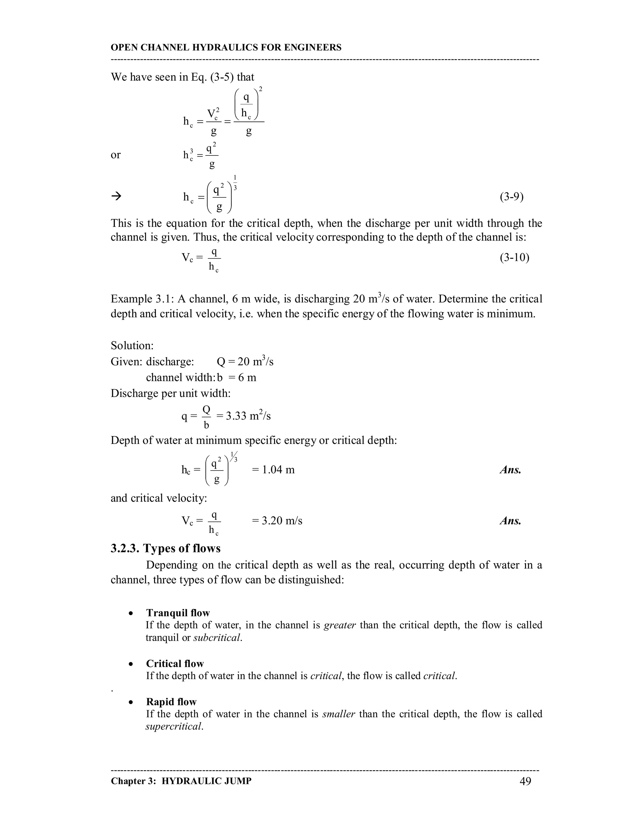 OPEN CHANNEL HYDRAULICS FOR ENGINEERS
-----------------------------------------------------------------------------------------------------------------------------------
-----------------------------------------------------------------------------------------------------------------------------------
Chapter 3: HYDRAULIC JUMP 49
We have seen in Eq. (3-5) that
2
2
cc
c
q
hV
h
g g
 
 
  
or
g
q
h
2
3
c 

3
1
2
c
g
q
h 





 (3-9)
This is the equation for the critical depth, when the discharge per unit width through the
channel is given. Thus, the critical velocity corresponding to the depth of the channel is:
Vc =
ch
q
(3-10)
Example 3.1: A channel, 6 m wide, is discharging 20 m3
/s of water. Determine the critical
depth and critical velocity, i.e. when the specific energy of the flowing water is minimum.
Solution:
Given: discharge: Q = 20 m3
/s
channel width:b = 6 m
Discharge per unit width:
q =
b
Q
= 3.33 m2
/s
Depth of water at minimum specific energy or critical depth:
hc =
3
1
2
g
q








= 1.04 m Ans.
and critical velocity:
Vc =
ch
q
= 3.20 m/s Ans.
3.2.3. Types of flows
Depending on the critical depth as well as the real, occurring depth of water in a
channel, three types of flow can be distinguished:
 Tranquil flow
If the depth of water, in the channel is greater than the critical depth, the flow is called
tranquil or subcritical.
 Critical flow
If the depth of water in the channel is critical, the flow is called critical.
.
 Rapid flow
If the depth of water in the channel is smaller than the critical depth, the flow is called
supercritical.
 